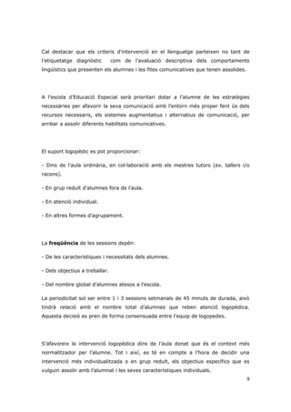 Cal destacar que els criteris d’intervenció en el llenguatge parteixen no tant de
l’etiquetatge diagnòstic        com de l’avaluació descriptiva dels comportaments
lingüístics que presenten els alumnes i les fites comunicatives que tenen assolides.




A l’escola d’Educació Especial serà prioritari dotar a l’alumne de les estratègies
necessàries per afavorir la seva comunicació amb l’entorn més proper fent ús dels
recursos necessaris, els sistemes augmentatius i alternatius de comunicació, per
arribar a assolir diferents habilitats comunicatives.




El suport logopèdic es pot proporcionar:

- Dins de l’aula ordinària, en col·laboració amb els mestres tutors (ex. tallers i/o
racons).

- En grup reduït d’alumnes fora de l’aula.

- En atenció individual.

- En altres formes d’agrupament.




La freqüència de les sessions depèn:

- De les característiques i necessitats dels alumnes.

- Dels objectius a treballar.

- Del nombre global d’alumnes atesos a l’escola.

La periodicitat sol ser entre 1 i 3 sessions setmanals de 45 minuts de durada, això
tindrà relació amb el nombre total d’alumnes que reben atenció logopèdica.
Aquesta decisió es pren de forma consensuada entre l’equip de logopedes.




S’afavoreix la intervenció logopèdica dins de l’aula donat que és el context més
normalitzador per l’alumne. Tot i així, es té en compte a l’hora de decidir una
intervenció més individualitzada o en grup reduït, els objectius específics que es
vulguin assolir amb l’alumnat i les seves característiques individuals.
                                                                                       9
 