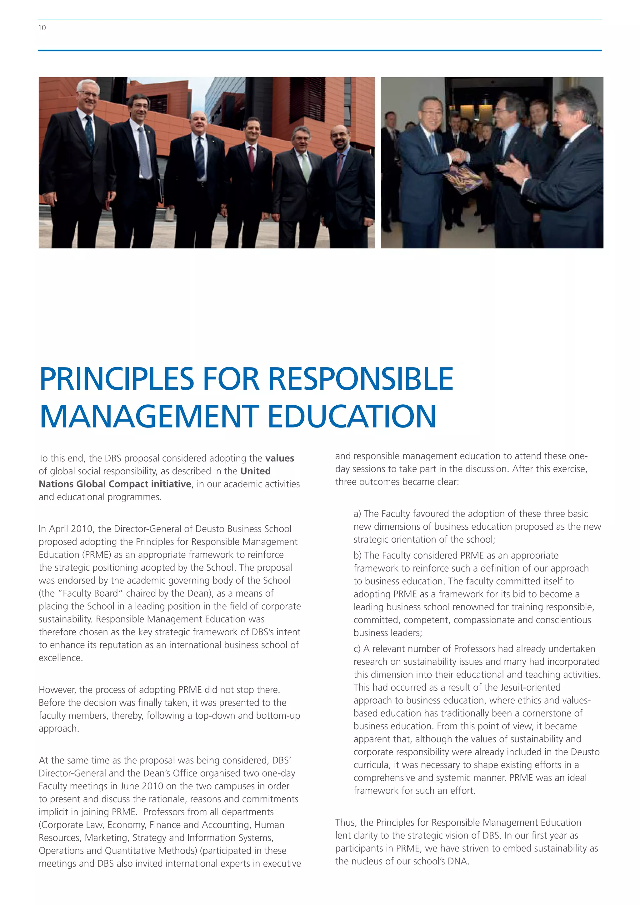 10




PRINCIPLES FOR RESPONSIBLE
MANAGEMENT EDUCATION
To this end, the DBS proposal considered adopting the values         and responsible management education to attend these one-
of global social responsibility, as described in the United          day sessions to take part in the discussion. After this exercise,
Nations Global Compact initiative, in our academic activities        three outcomes became clear:
and educational programmes.
                                                                         a) The Faculty favoured the adoption of these three basic
In April 2010, the Director-General of Deusto Business School            new dimensions of business education proposed as the new
proposed adopting the Principles for Responsible Management              strategic orientation of the school;
Education (PRME) as an appropriate framework to reinforce                b) The Faculty considered PRME as an appropriate
the strategic positioning adopted by the School. The proposal            framework to reinforce such a definition of our approach
was endorsed by the academic governing body of the School                to business education. The faculty committed itself to
(the “Faculty Board” chaired by the Dean), as a means of                 adopting PRME as a framework for its bid to become a
placing the School in a leading position in the field of corporate       leading business school renowned for training responsible,
sustainability. Responsible Management Education was                     committed, competent, compassionate and conscientious
therefore chosen as the key strategic framework of DBS’s intent          business leaders;
to enhance its reputation as an international business school of         c) A relevant number of Professors had already undertaken
excellence.                                                              research on sustainability issues and many had incorporated
                                                                         this dimension into their educational and teaching activities.
However, the process of adopting PRME did not stop there.                This had occurred as a result of the Jesuit-oriented
Before the decision was finally taken, it was presented to the           approach to business education, where ethics and values-
faculty members, thereby, following a top-down and bottom-up             based education has traditionally been a cornerstone of
approach.                                                                business education. From this point of view, it became
                                                                         apparent that, although the values of sustainability and
                                                                         corporate responsibility were already included in the Deusto
At the same time as the proposal was being considered, DBS’              curricula, it was necessary to shape existing efforts in a
Director-General and the Dean’s Office organised two one-day             comprehensive and systemic manner. PRME was an ideal
Faculty meetings in June 2010 on the two campuses in order               framework for such an effort.
to present and discuss the rationale, reasons and commitments
implicit in joining PRME. Professors from all departments
(Corporate Law, Economy, Finance and Accounting, Human               Thus, the Principles for Responsible Management Education
Resources, Marketing, Strategy and Information Systems,              lent clarity to the strategic vision of DBS. In our first year as
Operations and Quantitative Methods) (participated in these          participants in PRME, we have striven to embed sustainability as
meetings and DBS also invited international experts in executive     the nucleus of our school’s DNA.
 