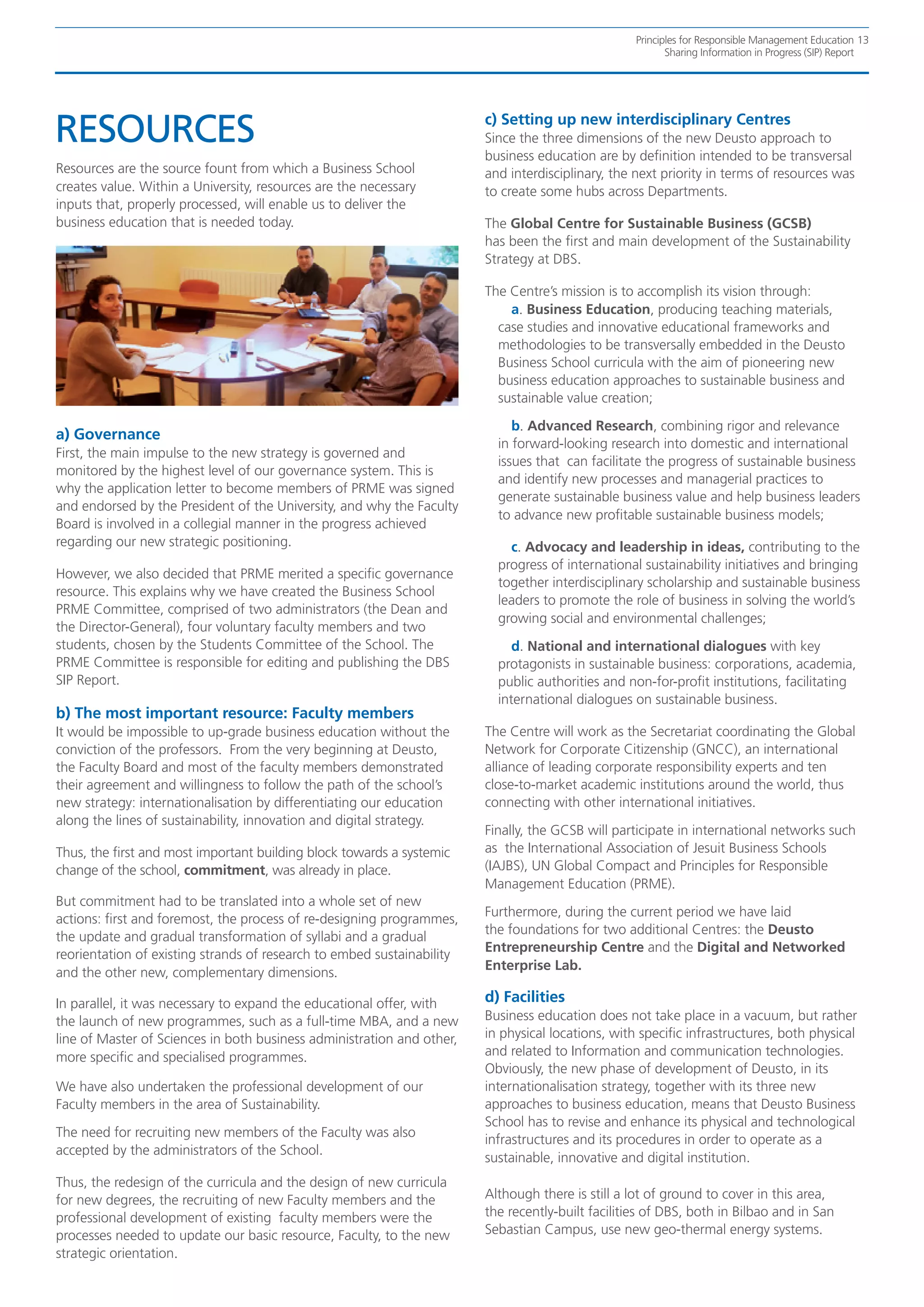 Principles for Responsible Management Education 13
                                                                                                          Sharing Information in Progress (SIP) Report




RESOURCES                                                               c) Setting up new interdisciplinary Centres
                                                                        Since the three dimensions of the new Deusto approach to
                                                                        business education are by definition intended to be transversal
Resources are the source fount from which a Business School             and interdisciplinary, the next priority in terms of resources was
creates value. Within a University, resources are the necessary         to create some hubs across Departments.
inputs that, properly processed, will enable us to deliver the
business education that is needed today.                                The Global Centre for Sustainable Business (GCSB)
                                                                        has been the first and main development of the Sustainability
                                                                        Strategy at DBS.

                                                                        The Centre’s mission is to accomplish its vision through:
                                                                            a. Business Education, producing teaching materials,
                                                                          case studies and innovative educational frameworks and
                                                                          methodologies to be transversally embedded in the Deusto
                                                                          Business School curricula with the aim of pioneering new
                                                                          business education approaches to sustainable business and
                                                                          sustainable value creation;

                                                                             b. Advanced Research, combining rigor and relevance
a) Governance
                                                                          in forward-looking research into domestic and international
First, the main impulse to the new strategy is governed and
                                                                          issues that can facilitate the progress of sustainable business
monitored by the highest level of our governance system. This is
                                                                          and identify new processes and managerial practices to
why the application letter to become members of PRME was signed
                                                                          generate sustainable business value and help business leaders
and endorsed by the President of the University, and why the Faculty
                                                                          to advance new profitable sustainable business models;
Board is involved in a collegial manner in the progress achieved
regarding our new strategic positioning.                                    c. Advocacy and leadership in ideas, contributing to the
                                                                          progress of international sustainability initiatives and bringing
However, we also decided that PRME merited a specific governance
                                                                          together interdisciplinary scholarship and sustainable business
resource. This explains why we have created the Business School
                                                                          leaders to promote the role of business in solving the world’s
PRME Committee, comprised of two administrators (the Dean and
                                                                          growing social and environmental challenges;
the Director-General), four voluntary faculty members and two
students, chosen by the Students Committee of the School. The                d. National and international dialogues with key
PRME Committee is responsible for editing and publishing the DBS          protagonists in sustainable business: corporations, academia,
SIP Report.                                                               public authorities and non-for-profit institutions, facilitating
                                                                          international dialogues on sustainable business.
b) The most important resource: Faculty members
It would be impossible to up-grade business education without the       The Centre will work as the Secretariat coordinating the Global
conviction of the professors. From the very beginning at Deusto,        Network for Corporate Citizenship (GNCC), an international
the Faculty Board and most of the faculty members demonstrated          alliance of leading corporate responsibility experts and ten
their agreement and willingness to follow the path of the school’s      close-to-market academic institutions around the world, thus
new strategy: internationalisation by differentiating our education     connecting with other international initiatives.
along the lines of sustainability, innovation and digital strategy.
                                                                        Finally, the GCSB will participate in international networks such
Thus, the first and most important building block towards a systemic    as the International Association of Jesuit Business Schools
change of the school, commitment, was already in place.                 (IAJBS), UN Global Compact and Principles for Responsible
                                                                        Management Education (PRME).
But commitment had to be translated into a whole set of new
                                                                        Furthermore, during the current period we have laid
actions: first and foremost, the process of re-designing programmes,
                                                                        the foundations for two additional Centres: the Deusto
the update and gradual transformation of syllabi and a gradual
                                                                        Entrepreneurship Centre and the Digital and Networked
reorientation of existing strands of research to embed sustainability
                                                                        Enterprise Lab.
and the other new, complementary dimensions.

In parallel, it was necessary to expand the educational offer, with     d) Facilities
the launch of new programmes, such as a full-time MBA, and a new        Business education does not take place in a vacuum, but rather
line of Master of Sciences in both business administration and other,   in physical locations, with specific infrastructures, both physical
more specific and specialised programmes.                               and related to Information and communication technologies.
                                                                        Obviously, the new phase of development of Deusto, in its
We have also undertaken the professional development of our             internationalisation strategy, together with its three new
Faculty members in the area of Sustainability.                          approaches to business education, means that Deusto Business
                                                                        School has to revise and enhance its physical and technological
The need for recruiting new members of the Faculty was also
                                                                        infrastructures and its procedures in order to operate as a
accepted by the administrators of the School.
                                                                        sustainable, innovative and digital institution.
Thus, the redesign of the curricula and the design of new curricula
for new degrees, the recruiting of new Faculty members and the          Although there is still a lot of ground to cover in this area,
professional development of existing faculty members were the           the recently-built facilities of DBS, both in Bilbao and in San
processes needed to update our basic resource, Faculty, to the new      Sebastian Campus, use new geo-thermal energy systems.
strategic orientation.
 