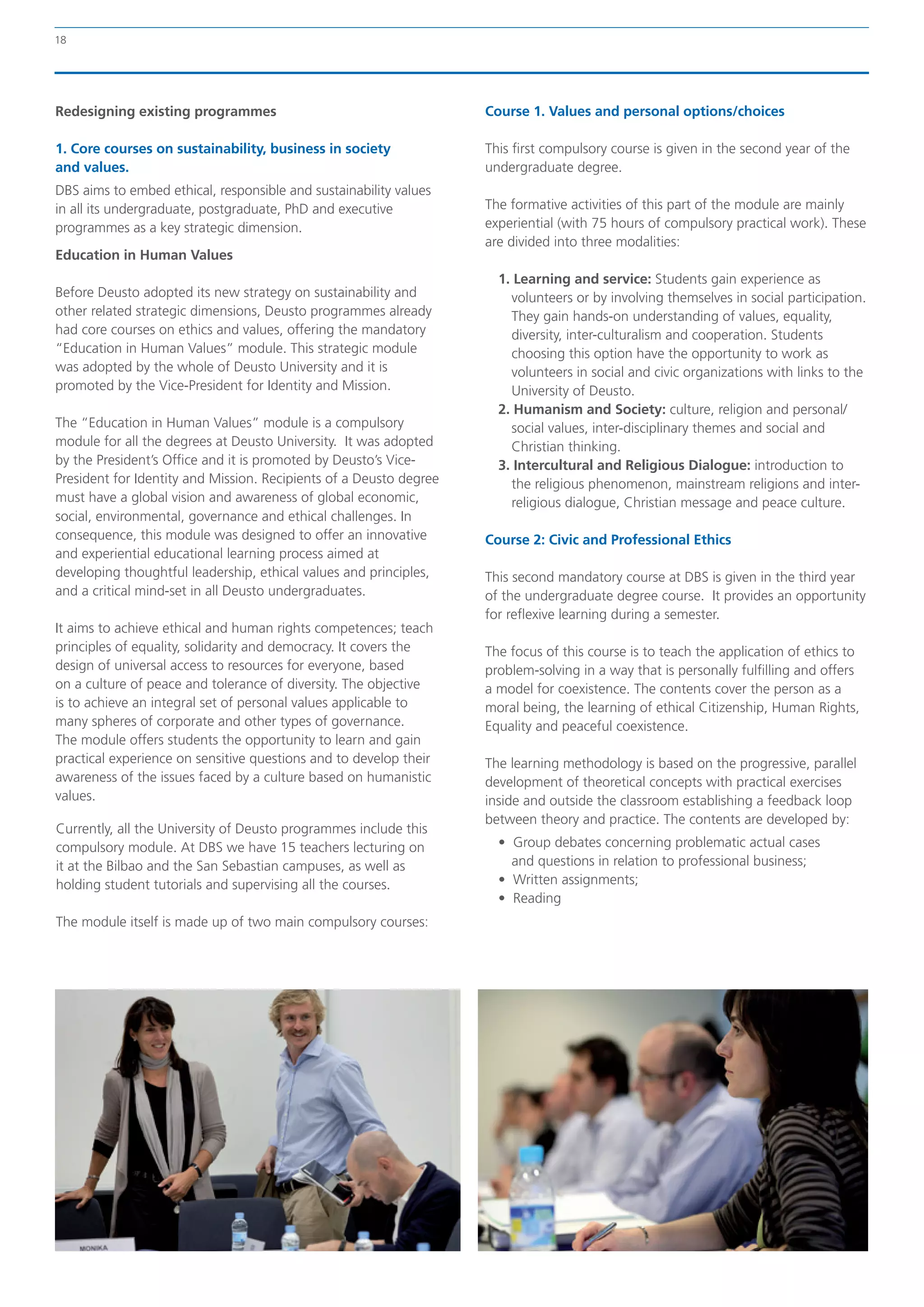 18




Redesigning existing programmes                                     Course 1. Values and personal options/choices

1. Core courses on sustainability, business in society              This first compulsory course is given in the second year of the
and values.                                                         undergraduate degree.
DBS aims to embed ethical, responsible and sustainability values
in all its undergraduate, postgraduate, PhD and executive           The formative activities of this part of the module are mainly
programmes as a key strategic dimension.                            experiential (with 75 hours of compulsory practical work). These
                                                                    are divided into three modalities:
Education in Human Values
                                                                      1. Learning and service: Students gain experience as
Before Deusto adopted its new strategy on sustainability and            volunteers or by involving themselves in social participation.
other related strategic dimensions, Deusto programmes already           They gain hands-on understanding of values, equality,
had core courses on ethics and values, offering the mandatory           diversity, inter-culturalism and cooperation. Students
“Education in Human Values” module. This strategic module               choosing this option have the opportunity to work as
was adopted by the whole of Deusto University and it is                 volunteers in social and civic organizations with links to the
promoted by the Vice-President for Identity and Mission.                University of Deusto.
                                                                      2. Humanism and Society: culture, religion and personal/
The “Education in Human Values” module is a compulsory                  social values, inter-disciplinary themes and social and
module for all the degrees at Deusto University. It was adopted         Christian thinking.
by the President’s Office and it is promoted by Deusto’s Vice-        3. Intercultural and Religious Dialogue: introduction to
President for Identity and Mission. Recipients of a Deusto degree       the religious phenomenon, mainstream religions and inter-
must have a global vision and awareness of global economic,             religious dialogue, Christian message and peace culture.
social, environmental, governance and ethical challenges. In
consequence, this module was designed to offer an innovative        Course 2: Civic and Professional Ethics
and experiential educational learning process aimed at
developing thoughtful leadership, ethical values and principles,    This second mandatory course at DBS is given in the third year
and a critical mind-set in all Deusto undergraduates.               of the undergraduate degree course. It provides an opportunity
                                                                    for reflexive learning during a semester.
It aims to achieve ethical and human rights competences; teach
principles of equality, solidarity and democracy. It covers the     The focus of this course is to teach the application of ethics to
design of universal access to resources for everyone, based         problem-solving in a way that is personally fulfilling and offers
on a culture of peace and tolerance of diversity. The objective     a model for coexistence. The contents cover the person as a
is to achieve an integral set of personal values applicable to      moral being, the learning of ethical Citizenship, Human Rights,
many spheres of corporate and other types of governance.            Equality and peaceful coexistence.
The module offers students the opportunity to learn and gain
practical experience on sensitive questions and to develop their    The learning methodology is based on the progressive, parallel
awareness of the issues faced by a culture based on humanistic      development of theoretical concepts with practical exercises
values.                                                             inside and outside the classroom establishing a feedback loop
                                                                    between theory and practice. The contents are developed by:
Currently, all the University of Deusto programmes include this
compulsory module. At DBS we have 15 teachers lecturing on            •  Group debates concerning problematic actual cases
it at the Bilbao and the San Sebastian campuses, as well as              and questions in relation to professional business;
holding student tutorials and supervising all the courses.            •  Written assignments;
                                                                      •  Reading
The module itself is made up of two main compulsory courses:
 