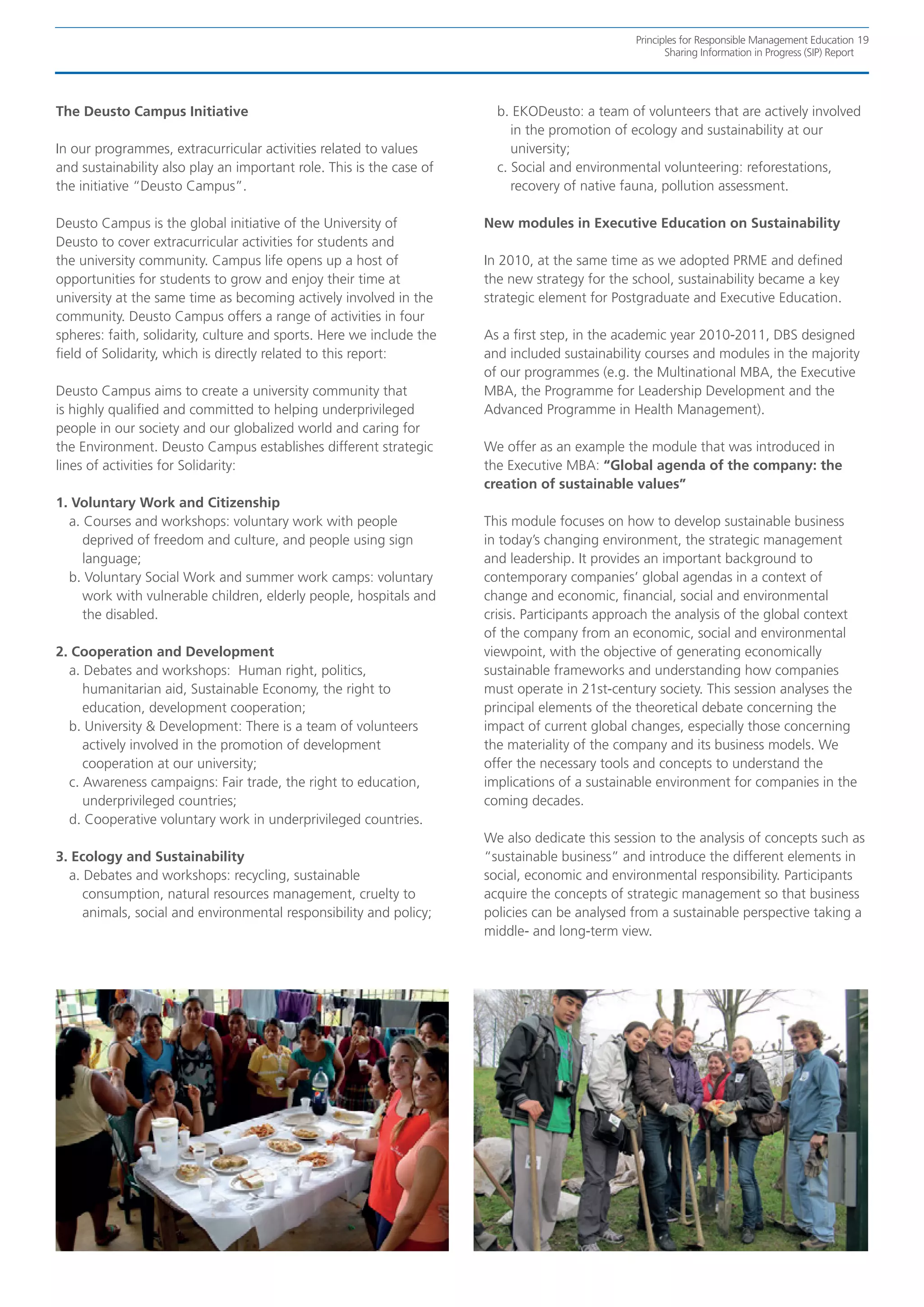 Principles for Responsible Management Education 19
                                                                                                       Sharing Information in Progress (SIP) Report




The Deusto Campus Initiative                                            b. EKODeusto: a team of volunteers that are actively involved
                                                                           in the promotion of ecology and sustainability at our
In our programmes, extracurricular activities related to values            university;
and sustainability also play an important role. This is the case of     c. Social and environmental volunteering: reforestations,
the initiative “Deusto Campus”.                                            recovery of native fauna, pollution assessment.

Deusto Campus is the global initiative of the University of           New modules in Executive Education on Sustainability
Deusto to cover extracurricular activities for students and
the university community. Campus life opens up a host of              In 2010, at the same time as we adopted PRME and defined
opportunities for students to grow and enjoy their time at            the new strategy for the school, sustainability became a key
university at the same time as becoming actively involved in the      strategic element for Postgraduate and Executive Education.
community. Deusto Campus offers a range of activities in four
spheres: faith, solidarity, culture and sports. Here we include the   As a first step, in the academic year 2010-2011, DBS designed
field of Solidarity, which is directly related to this report:        and included sustainability courses and modules in the majority
                                                                      of our programmes (e.g. the Multinational MBA, the Executive
Deusto Campus aims to create a university community that              MBA, the Programme for Leadership Development and the
is highly qualified and committed to helping underprivileged          Advanced Programme in Health Management).
people in our society and our globalized world and caring for
the Environment. Deusto Campus establishes different strategic        We offer as an example the module that was introduced in
lines of activities for Solidarity:                                   the Executive MBA: “Global agenda of the company: the
                                                                      creation of sustainable values”
1. Voluntary Work and Citizenship
  a. Courses and workshops: voluntary work with people                This module focuses on how to develop sustainable business
     deprived of freedom and culture, and people using sign           in today’s changing environment, the strategic management
     language;                                                        and leadership. It provides an important background to
  b. Voluntary Social Work and summer work camps: voluntary           contemporary companies’ global agendas in a context of
     work with vulnerable children, elderly people, hospitals and     change and economic, financial, social and environmental
     the disabled.                                                    crisis. Participants approach the analysis of the global context
                                                                      of the company from an economic, social and environmental
2. Cooperation and Development                                        viewpoint, with the objective of generating economically
  a. Debates and workshops: Human right, politics,                    sustainable frameworks and understanding how companies
     humanitarian aid, Sustainable Economy, the right to              must operate in 21st-century society. This session analyses the
     education, development cooperation;                              principal elements of the theoretical debate concerning the
  b. University & Development: There is a team of volunteers          impact of current global changes, especially those concerning
     actively involved in the promotion of development                the materiality of the company and its business models. We
     cooperation at our university;                                   offer the necessary tools and concepts to understand the
  c. Awareness campaigns: Fair trade, the right to education,         implications of a sustainable environment for companies in the
     underprivileged countries;                                       coming decades.
  d. Cooperative voluntary work in underprivileged countries.
                                                                      We also dedicate this session to the analysis of concepts such as
3. Ecology and Sustainability                                         “sustainable business” and introduce the different elements in
  a. Debates and workshops: recycling, sustainable                    social, economic and environmental responsibility. Participants
     consumption, natural resources management, cruelty to            acquire the concepts of strategic management so that business
     animals, social and environmental responsibility and policy;     policies can be analysed from a sustainable perspective taking a
                                                                      middle- and long-term view.
 