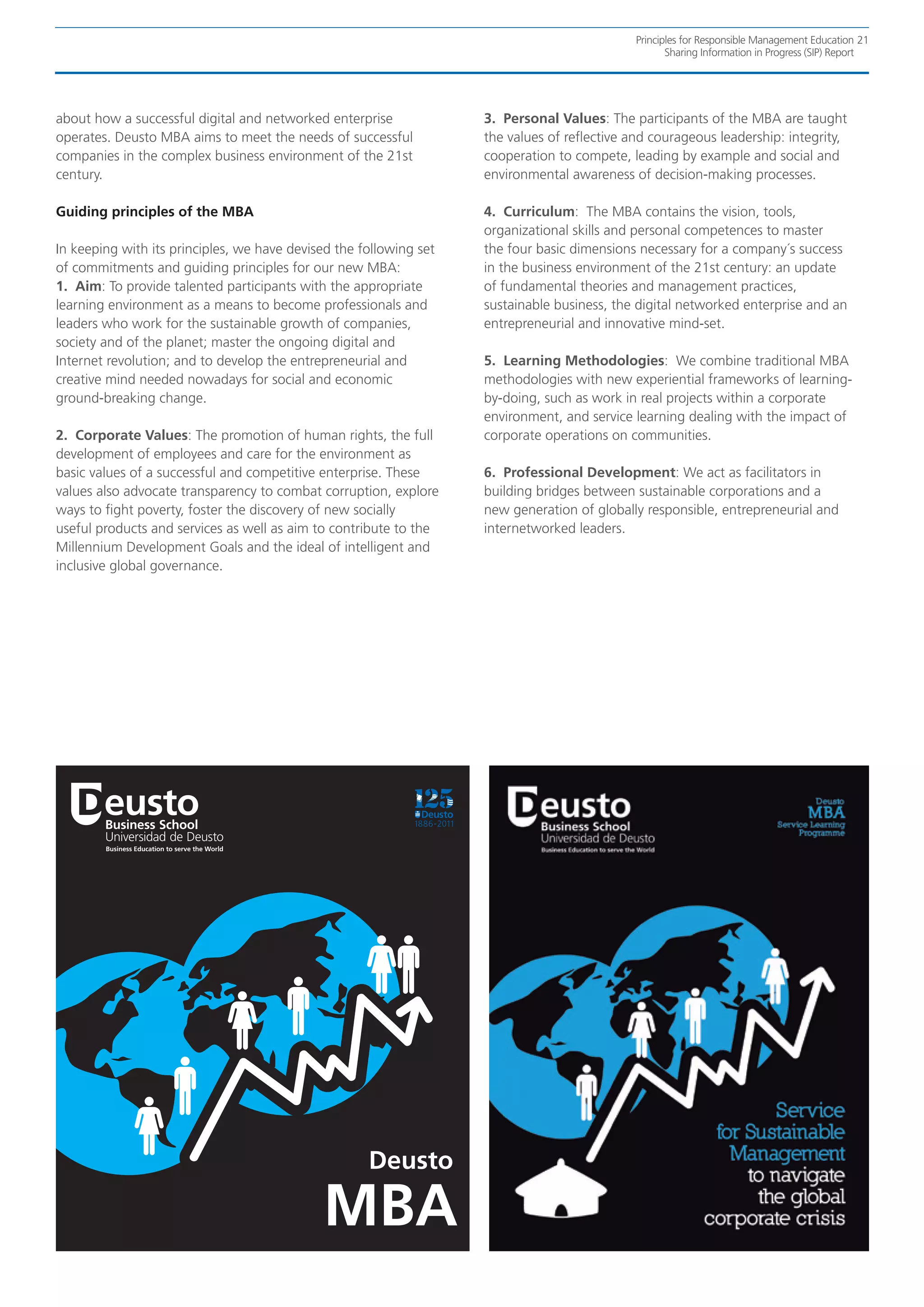 Principles for Responsible Management Education 21
                                                                                                    Sharing Information in Progress (SIP) Report




about how a successful digital and networked enterprise             3. Personal Values: The participants of the MBA are taught
operates. Deusto MBA aims to meet the needs of successful           the values of reflective and courageous leadership: integrity,
companies in the complex business environment of the 21st           cooperation to compete, leading by example and social and
century.                                                            environmental awareness of decision-making processes.

Guiding principles of the MBA                                       4. Curriculum: The MBA contains the vision, tools,
                                                                    organizational skills and personal competences to master
In keeping with its principles, we have devised the following set   the four basic dimensions necessary for a company´s success
of commitments and guiding principles for our new MBA:              in the business environment of the 21st century: an update
1. Aim: To provide talented participants with the appropriate       of fundamental theories and management practices,
learning environment as a means to become professionals and         sustainable business, the digital networked enterprise and an
leaders who work for the sustainable growth of companies,           entrepreneurial and innovative mind-set.
society and of the planet; master the ongoing digital and
Internet revolution; and to develop the entrepreneurial and         5. Learning Methodologies: We combine traditional MBA
creative mind needed nowadays for social and economic               methodologies with new experiential frameworks of learning-
ground-breaking change.                                             by-doing, such as work in real projects within a corporate
                                                                    environment, and service learning dealing with the impact of
2. Corporate Values: The promotion of human rights, the full        corporate operations on communities.
development of employees and care for the environment as
basic values of a successful and competitive enterprise. These      6. Professional Development: We act as facilitators in
values also advocate transparency to combat corruption, explore     building bridges between sustainable corporations and a
ways to fight poverty, foster the discovery of new socially         new generation of globally responsible, entrepreneurial and
useful products and services as well as aim to contribute to the    internetworked leaders.
Millennium Development Goals and the ideal of intelligent and
inclusive global governance.




                                                     Deusto

                                             MBA
 