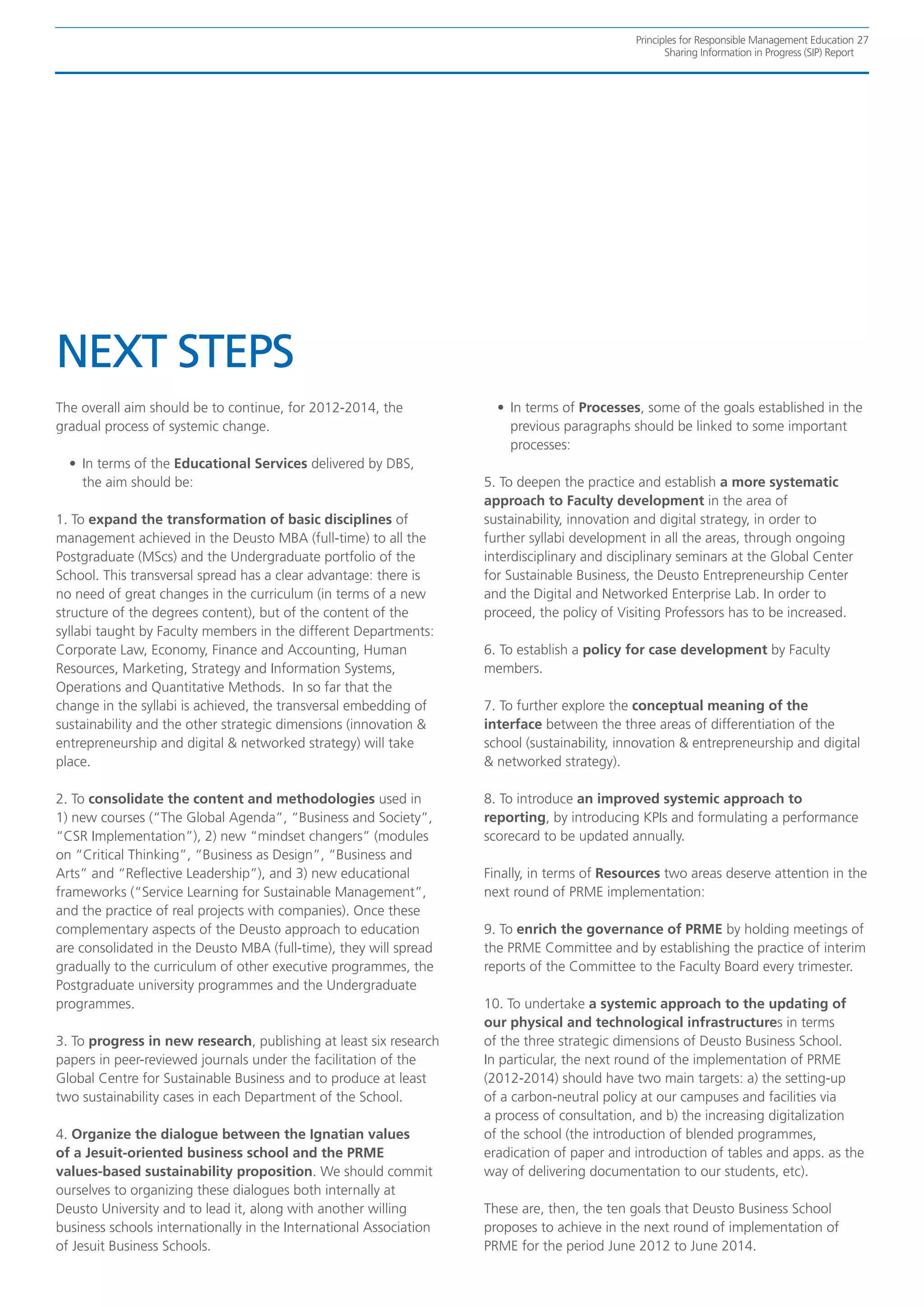 Principles for Responsible Management Education 27
                                                                                                     Sharing Information in Progress (SIP) Report




NEXT STEPS
The overall aim should be to continue, for 2012-2014, the             •	 In terms of Processes, some of the goals established in the
gradual process of systemic change.                                      previous paragraphs should be linked to some important
                                                                         processes:
  •	 In terms of the Educational Services delivered by DBS,
     the aim should be:                                             5. To deepen the practice and establish a more systematic
                                                                    approach to Faculty development in the area of
1. To expand the transformation of basic disciplines of             sustainability, innovation and digital strategy, in order to
management achieved in the Deusto MBA (full-time) to all the        further syllabi development in all the areas, through ongoing
Postgraduate (MScs) and the Undergraduate portfolio of the          interdisciplinary and disciplinary seminars at the Global Center
School. This transversal spread has a clear advantage: there is     for Sustainable Business, the Deusto Entrepreneurship Center
no need of great changes in the curriculum (in terms of a new       and the Digital and Networked Enterprise Lab. In order to
structure of the degrees content), but of the content of the        proceed, the policy of Visiting Professors has to be increased.
syllabi taught by Faculty members in the different Departments:
Corporate Law, Economy, Finance and Accounting, Human               6. To establish a policy for case development by Faculty
Resources, Marketing, Strategy and Information Systems,             members.
Operations and Quantitative Methods. In so far that the
change in the syllabi is achieved, the transversal embedding of     7. To further explore the conceptual meaning of the
sustainability and the other strategic dimensions (innovation &     interface between the three areas of differentiation of the
entrepreneurship and digital & networked strategy) will take        school (sustainability, innovation & entrepreneurship and digital
place.                                                              & networked strategy).

2. To consolidate the content and methodologies used in             8. To introduce an improved systemic approach to
1) new courses (“The Global Agenda”, “Business and Society”,        reporting, by introducing KPIs and formulating a performance
“CSR Implementation”), 2) new “mindset changers” (modules           scorecard to be updated annually.
on “Critical Thinking”, “Business as Design”, “Business and
Arts” and “Reflective Leadership”), and 3) new educational          Finally, in terms of Resources two areas deserve attention in the
frameworks (“Service Learning for Sustainable Management”,          next round of PRME implementation:
and the practice of real projects with companies). Once these
complementary aspects of the Deusto approach to education           9. To enrich the governance of PRME by holding meetings of
are consolidated in the Deusto MBA (full-time), they will spread    the PRME Committee and by establishing the practice of interim
gradually to the curriculum of other executive programmes, the      reports of the Committee to the Faculty Board every trimester.
Postgraduate university programmes and the Undergraduate
programmes.                                                         10. To undertake a systemic approach to the updating of
                                                                    our physical and technological infrastructures in terms
3. To progress in new research, publishing at least six research    of the three strategic dimensions of Deusto Business School.
papers in peer-reviewed journals under the facilitation of the      In particular, the next round of the implementation of PRME
Global Centre for Sustainable Business and to produce at least      (2012-2014) should have two main targets: a) the setting-up
two sustainability cases in each Department of the School.          of a carbon-neutral policy at our campuses and facilities via
                                                                    a process of consultation, and b) the increasing digitalization
4. Organize the dialogue between the Ignatian values                of the school (the introduction of blended programmes,
of a Jesuit-oriented business school and the PRME                   eradication of paper and introduction of tables and apps. as the
values-based sustainability proposition. We should commit           way of delivering documentation to our students, etc).
ourselves to organizing these dialogues both internally at
Deusto University and to lead it, along with another willing        These are, then, the ten goals that Deusto Business School
business schools internationally in the International Association   proposes to achieve in the next round of implementation of
of Jesuit Business Schools.                                         PRME for the period June 2012 to June 2014.
 