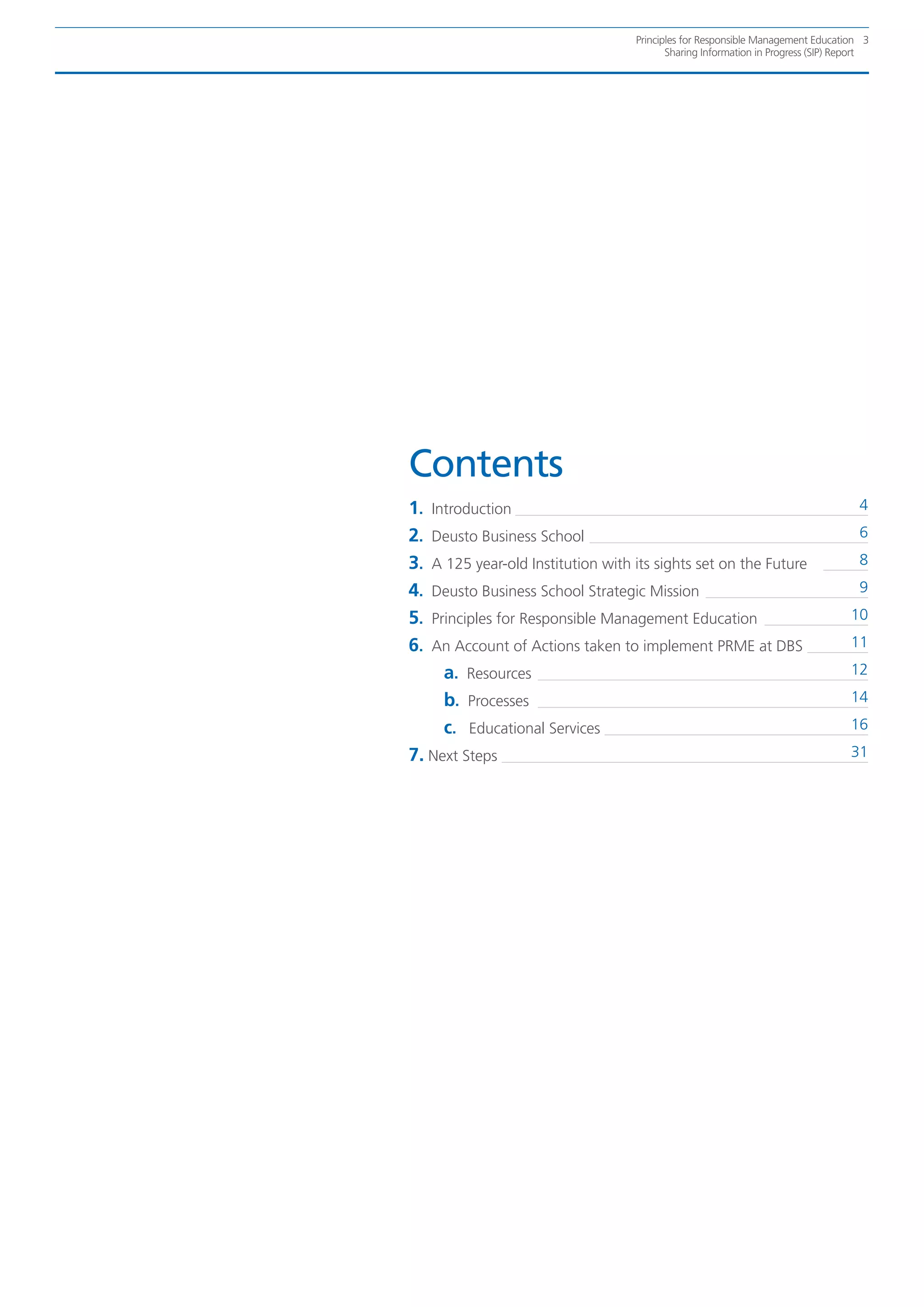 Principles for Responsible Management Education 3
                                            Sharing Information in Progress (SIP) Report




Contents
1.   Introduction                                                                    4

2.   Deusto Business School                                                          6

3.   A 125 year-old Institution with its sights set on the Future                    8

4.   Deusto Business School Strategic Mission                                        9

5.   Principles for Responsible Management Education                                10

6.   An Account of Actions taken to implement PRME at DBS                           11

      a. Resources                                                                  12

      b. Processes                                                                  14

      c. Educational Services                                                       16

7. Next Steps                                                                       31
 