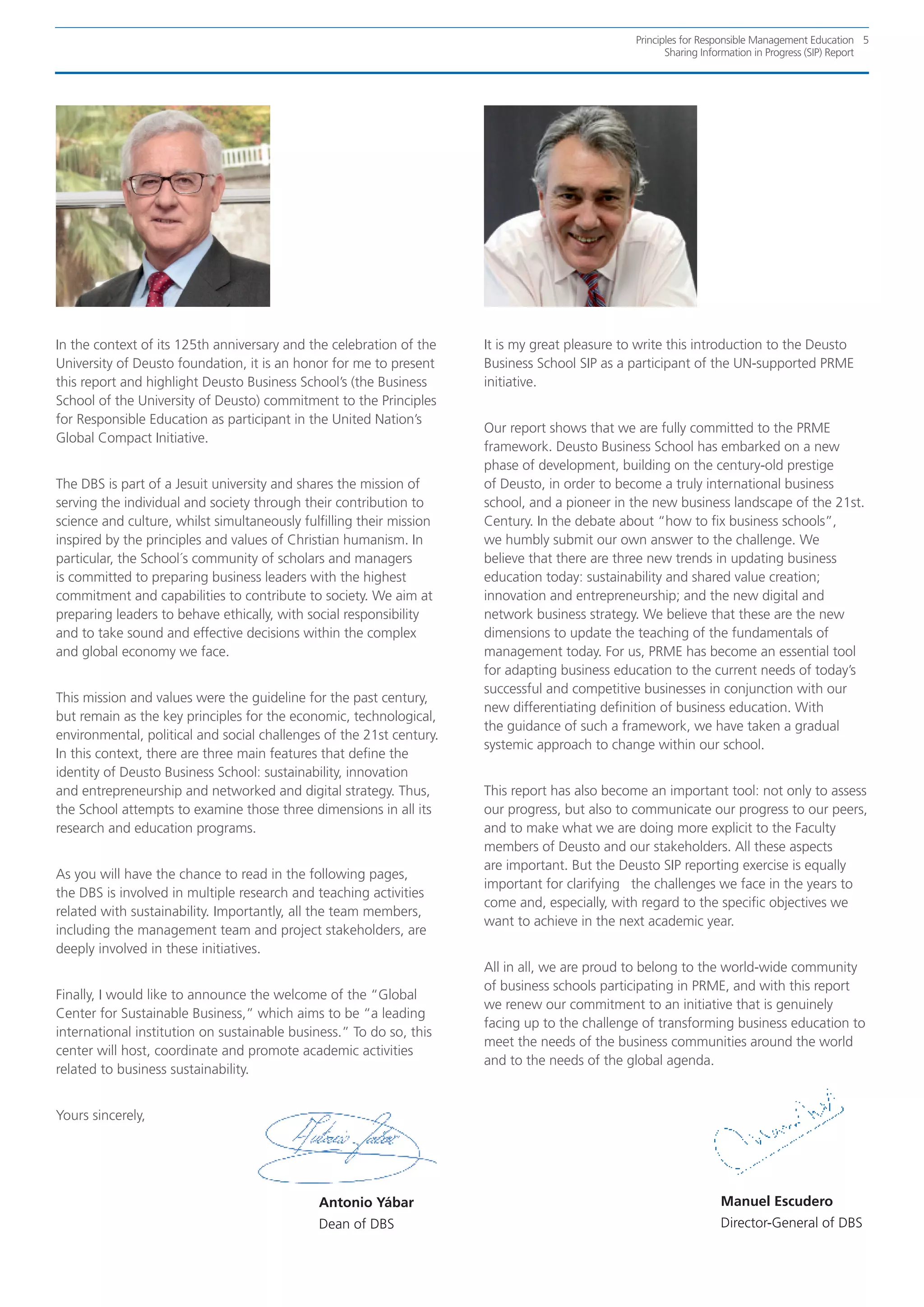 Principles for Responsible Management Education 5
                                                                                                       Sharing Information in Progress (SIP) Report




In the context of its 125th anniversary and the celebration of the    It is my great pleasure to write this introduction to the Deusto
University of Deusto foundation, it is an honor for me to present     Business School SIP as a participant of the UN-supported PRME
this report and highlight Deusto Business School’s (the Business      initiative.
School of the University of Deusto) commitment to the Principles
for Responsible Education as participant in the United Nation’s
                                                                      Our report shows that we are fully committed to the PRME
Global Compact Initiative.
                                                                      framework. Deusto Business School has embarked on a new
                                                                      phase of development, building on the century-old prestige
The DBS is part of a Jesuit university and shares the mission of      of Deusto, in order to become a truly international business
serving the individual and society through their contribution to      school, and a pioneer in the new business landscape of the 21st.
science and culture, whilst simultaneously fulfilling their mission   Century. In the debate about “how to fix business schools”,
inspired by the principles and values of Christian humanism. In       we humbly submit our own answer to the challenge. We
particular, the School´s community of scholars and managers           believe that there are three new trends in updating business
is committed to preparing business leaders with the highest           education today: sustainability and shared value creation;
commitment and capabilities to contribute to society. We aim at       innovation and entrepreneurship; and the new digital and
preparing leaders to behave ethically, with social responsibility     network business strategy. We believe that these are the new
and to take sound and effective decisions within the complex          dimensions to update the teaching of the fundamentals of
and global economy we face.                                           management today. For us, PRME has become an essential tool
                                                                      for adapting business education to the current needs of today’s
                                                                      successful and competitive businesses in conjunction with our
This mission and values were the guideline for the past century,
                                                                      new differentiating definition of business education. With
but remain as the key principles for the economic, technological,
                                                                      the guidance of such a framework, we have taken a gradual
environmental, political and social challenges of the 21st century.
                                                                      systemic approach to change within our school.
In this context, there are three main features that define the
identity of Deusto Business School: sustainability, innovation
and entrepreneurship and networked and digital strategy. Thus,        This report has also become an important tool: not only to assess
the School attempts to examine those three dimensions in all its      our progress, but also to communicate our progress to our peers,
research and education programs.                                      and to make what we are doing more explicit to the Faculty
                                                                      members of Deusto and our stakeholders. All these aspects
                                                                      are important. But the Deusto SIP reporting exercise is equally
As you will have the chance to read in the following pages,
                                                                      important for clarifying the challenges we face in the years to
the DBS is involved in multiple research and teaching activities
                                                                      come and, especially, with regard to the specific objectives we
related with sustainability. Importantly, all the team members,
                                                                      want to achieve in the next academic year.
including the management team and project stakeholders, are
deeply involved in these initiatives.
                                                                      All in all, we are proud to belong to the world-wide community
                                                                      of business schools participating in PRME, and with this report
Finally, I would like to announce the welcome of the “Global
                                                                      we renew our commitment to an initiative that is genuinely
Center for Sustainable Business,” which aims to be “a leading
                                                                      facing up to the challenge of transforming business education to
international institution on sustainable business.” To do so, this
                                                                      meet the needs of the business communities around the world
center will host, coordinate and promote academic activities
                                                                      and to the needs of the global agenda.
related to business sustainability.


Yours sincerely,




                                              Antonio Yábar                                                       Manuel Escudero
                                              Dean of DBS                                                         Director-General of DBS
 