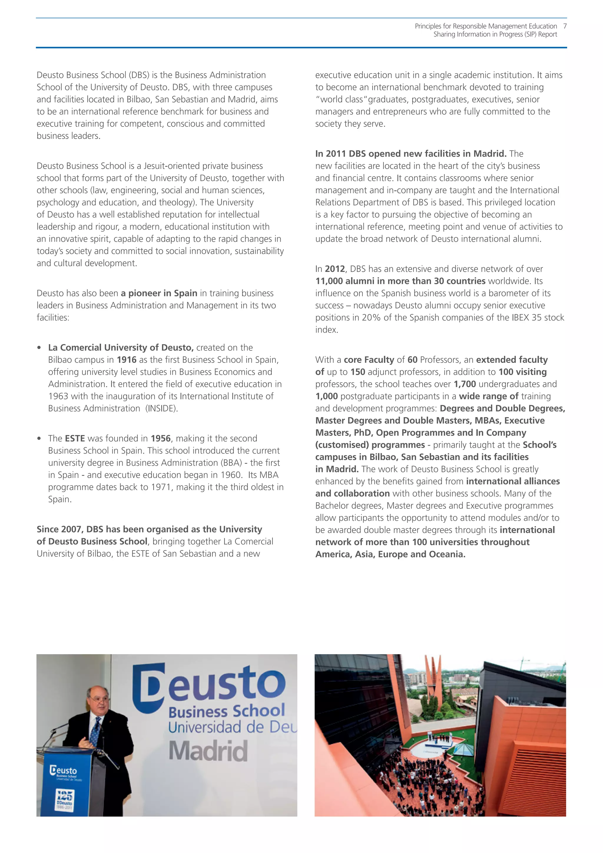 Principles for Responsible Management Education 7
                                                                                                      Sharing Information in Progress (SIP) Report




Deusto Business School (DBS) is the Business Administration          executive education unit in a single academic institution. It aims
School of the University of Deusto. DBS, with three campuses         to become an international benchmark devoted to training
and facilities located in Bilbao, San Sebastian and Madrid, aims     “world class“graduates, postgraduates, executives, senior
to be an international reference benchmark for business and          managers and entrepreneurs who are fully committed to the
executive training for competent, conscious and committed            society they serve.
business leaders.
                                                                     In 2011 DBS opened new facilities in Madrid. The
Deusto Business School is a Jesuit-oriented private business         new facilities are located in the heart of the city’s business
school that forms part of the University of Deusto, together with    and financial centre. It contains classrooms where senior
other schools (law, engineering, social and human sciences,          management and in-company are taught and the International
psychology and education, and theology). The University              Relations Department of DBS is based. This privileged location
of Deusto has a well established reputation for intellectual         is a key factor to pursuing the objective of becoming an
leadership and rigour, a modern, educational institution with        international reference, meeting point and venue of activities to
an innovative spirit, capable of adapting to the rapid changes in    update the broad network of Deusto international alumni.
today’s society and committed to social innovation, sustainability
and cultural development.
                                                                     In 2012, DBS has an extensive and diverse network of over
                                                                     11,000 alumni in more than 30 countries worldwide. Its
Deusto has also been a pioneer in Spain in training business         influence on the Spanish business world is a barometer of its
leaders in Business Administration and Management in its two         success – nowadays Deusto alumni occupy senior executive
facilities:                                                          positions in 20% of the Spanish companies of the IBEX 35 stock
                                                                     index.
•	 La Comercial University of Deusto, created on the
   Bilbao campus in 1916 as the first Business School in Spain,      With a core Faculty of 60 Professors, an extended faculty
   offering university level studies in Business Economics and       of up to 150 adjunct professors, in addition to 100 visiting
   Administration. It entered the field of executive education in    professors, the school teaches over 1,700 undergraduates and
   1963 with the inauguration of its International Institute of      1,000 postgraduate participants in a wide range of training
   Business Administration (INSIDE).                                 and development programmes: Degrees and Double Degrees,
                                                                     Master Degrees and Double Masters, MBAs, Executive
                                                                     Masters, PhD, Open Programmes and In Company
•	 The ESTE was founded in 1956, making it the second
                                                                     (customised) programmes - primarily taught at the School’s
   Business School in Spain. This school introduced the current
                                                                     campuses in Bilbao, San Sebastian and its facilities
   university degree in Business Administration (BBA) - the first
                                                                     in Madrid. The work of Deusto Business School is greatly
   in Spain - and executive education began in 1960. Its MBA
                                                                     enhanced by the benefits gained from international alliances
   programme dates back to 1971, making it the third oldest in
                                                                     and collaboration with other business schools. Many of the
   Spain.
                                                                     Bachelor degrees, Master degrees and Executive programmes
                                                                     allow participants the opportunity to attend modules and/or to
Since 2007, DBS has been organised as the University                 be awarded double master degrees through its international
of Deusto Business School, bringing together La Comercial            network of more than 100 universities throughout
University of Bilbao, the ESTE of San Sebastian and a new            America, Asia, Europe and Oceania.
 