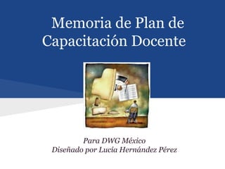 Memoria de Plan de
Capacitación Docente




         Para DWG México
 Diseñado por Lucía Hernández Pérez
 