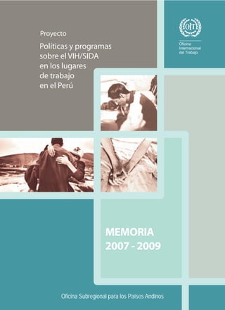 Proyecto
Políticas y programas
sobre el VIH/SIDA
en los lugares
de trabajo
en el Perú




                        MEMORIA
                        2007 - 2009



      Oficina Subregional para los Países Andinos
 
