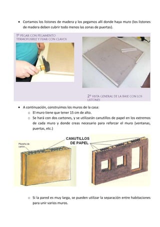 Cortamos los listones de madera y los pegamos allí donde haya muro (los listones
de madera deben cubrir todo menos las zonas de puertas).




A continuación, construimos los muros de la casa:
   o El muro tiene que tener 15 cm de alto.
   o Se hará con dos cartones, y se utilizarán canutillos de papel en los extremos
      de cada muro y donde creas necesario para reforzar el muro (ventanas,
      puertas, etc.)




   o Si la pared es muy larga, se pueden utilizar la separación entre habitaciones
     para unir varios muros.
 