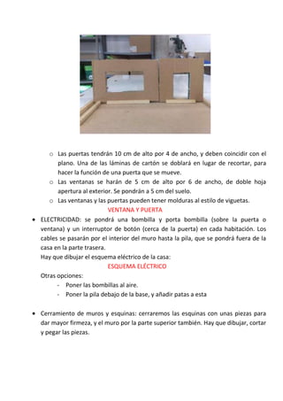 o Las puertas tendrán 10 cm de alto por 4 de ancho, y deben coincidir con el
      plano. Una de las láminas de cartón se doblará en lugar de recortar, para
      hacer la función de una puerta que se mueve.
   o Las ventanas se harán de 5 cm de alto por 6 de ancho, de doble hoja
      apertura al exterior. Se pondrán a 5 cm del suelo.
   o Las ventanas y las puertas pueden tener molduras al estilo de viguetas.
                          VENTANA Y PUERTA
ELECTRICIDAD: se pondrá una bombilla y porta bombilla (sobre la puerta o
ventana) y un interruptor de botón (cerca de la puerta) en cada habitación. Los
cables se pasarán por el interior del muro hasta la pila, que se pondrá fuera de la
casa en la parte trasera.
Hay que dibujar el esquema eléctrico de la casa:
                          ESQUEMA ELÉCTRICO
Otras opciones:
      - Poner las bombillas al aire.
      - Poner la pila debajo de la base, y añadir patas a esta

Cerramiento de muros y esquinas: cerraremos las esquinas con unas piezas para
dar mayor firmeza, y el muro por la parte superior también. Hay que dibujar, cortar
y pegar las piezas.
 