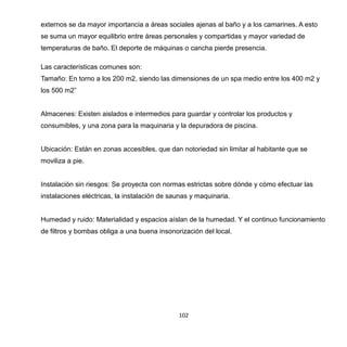 102
externos se da mayor importancia a áreas sociales ajenas al baño y a los camarines. A esto
se suma un mayor equilibrio entre áreas personales y compartidas y mayor variedad de
temperaturas de baño. El deporte de máquinas o cancha pierde presencia.
Las características comunes son:
Tamaño: En torno a los 200 m2, siendo las dimensiones de un spa medio entre los 400 m2 y
los 500 m2”
Almacenes: Existen aislados e intermedios para guardar y controlar los productos y
consumibles, y una zona para la maquinaria y la depuradora de piscina.
Ubicación: Están en zonas accesibles, que dan notoriedad sin limitar al habitante que se
moviliza a pie.
Instalación sin riesgos: Se proyecta con normas estrictas sobre dónde y cómo efectuar las
instalaciones eléctricas, la instalación de saunas y maquinaria.
Humedad y ruido: Materialidad y espacios aíslan de la humedad. Y el continuo funcionamiento
de filtros y bombas obliga a una buena insonorización del local.
 