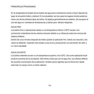 103
PRINCIPALES PROGRAMAS
En la antigüedad el empleo de los baños de agua para mantenerse sanos y hacer deporte da
lugar al encuentro lúdico y laboral. En la actualidad, son los spas los lugares donde podemos
hacer uso de los distintos tipos de baños. El objetivo generalmente es estético. Se recupera el
uso del agua en variedad de temperaturas y baños para efectos relajantes.
AGUA FRIA
Los baños fríos o aplicaciones dadas a una temperatura inferior a 30ºC causan una
contracción instantánea de las arterias menores debido a su influencia sobre los nervios del
sistema linfático.
Dentro de unos minutos después de haber quitado la aplicación fría, habrá una reacción y los
vasos se dilatarán, trayendo más sangre a esa zona y produciendo una sensación de calor y
un rubor saludable.
AGUA CALIENTE
Los baños calientes se dan a una temperatura superior a los 32ºC. Una corta aplicación local
produce aumento de la circulación. Del mismo modo que con el agua fría, sus efectos difieren
de acuerdo a la duración de la aplicación. Existen pocos agentes que en forma tan rápida
estimulen el cuerpo como un baño caliente.
 