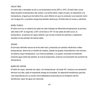 104
AGUA TIBIA
Un baño tibio o templado se da a una temperatura entre 29ºC y 33ºC. El baño tibio nunca
debe exceder la temperatura del cuerpo. Los baños tibios bajan el pulso, la respiración y la
temperatura, al igual que los baños fríos, pero difieren en que no producen una reacción como
con el agua fría. La presión sanguínea también disminuye. El baño tibio es suave y calmante.
BAÑO TURCO
El baño turco es un sistema de salas de calor dotadas de diferentes temperaturas: la primera
sala está a 45º, la segunda, a 55º y la tercera a 70º. En las salas de baño turco, la
temperatura se genera por agua caliente, que circula a través de cañerías y radiadores
situados en las paredes de dichas salas.
SAUNA
El principio del baño sauna es el de calor seco, producido por piedras volcánicas a altas
temperaturas, dentro de un ámbito de madera, dotado de gradas. Ascendiendo a las mismas,
se obtiene mayor temperatura. Los mismos bañistas, a su gusto, humectan el ambiente,
echando agua sobre las piedras, la cual al evaporarse, produce una sensación de aumento de
temperatura.
BAÑO DE VAPOR
El baño de vapor, saturado de vapor, con temperaturas de hasta 45º, produce una sensación
térmica muy alta, dado el importante dosaje de humedad. Es altamente beneficioso para las
vías respiratorias por su acción broncodilatadora producida por la inhalación del tan
beneficioso vapor de agua con esencias
 