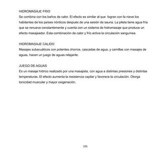 105
HIDROMASAJE FRIO
Se combina con los baños de calor. El efecto es similar al que logran con la nieve los
habitantes de los países nórdicos después de una sesión de sauna. La pileta tiene agua fría
que se renueva constantemente y cuenta con un sistema de hidromasaje que produce un
efecto masajeador. Esta combinación de calor y frío activa la circulación sanguínea.
HIDROMASAJE CALIDO
Masajes subacuáticos con potentes chorros, cascadas de agua, y camillas con masajes de
aguas, hacen un juego de aguas relajante.
JUEGO DE AGUAS
Es un masaje hídrico realizado por una masajista, con agua a distintas presiones y distintas
temperaturas. El efecto aumenta la resistencia capilar y favorece la circulación. Otorga
tonicidad muscular y mayor oxigenación.
 