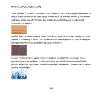 106
MATERIALIDADES OBSERVADAS
Tapial y adobe: El primero consiste en un muro de tierra o barro apisonado y el segundo es un
bloque constructivo hecho de barro y paja, secado al sol. En entornos remotos y ecosistemas
protegidos ofrece aislación térmica y bajo impacto ambiental. Requiere revestimientos y
membranas de arriostre.
Ladrillo: Basados en la cocción de piezas de arcilla en horno, ofrece mayor resistencia que el
adobe a la humedad y el viento. Dada su resistencia a altas temperaturas, sirve de base para
los modernos métodos de calefacción de agua y ambientes.
Estucos y mosaicos: Sirven para obtener un acabado más aparente. constituyen planos
completamente impermeables y constituyen la base para el delineamientos superficial de
piscinas, estanques y recorridos. En recintos de vapor y temperatura colaboran para constituir
cubierta impermeable.
 