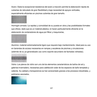107
Acero: Dada la excepcional resistencia del acero a tracción permite la elaboración rápida de
cubiertas de reticulado de gran flexibilidad y baja necesidad de apoyos verticales,
especialmente eficientes en piscinas cubiertas de gran tamaño.
Hormigón armado: La rapidez y comodidad de su puesta en obra y las posibilidades formales
que ofrece, dado que es un material plástico, lo hacen particularmente eficiente en la
elaboración de contenedores de agua por filtrar y maquinarias.
Aluminio: material extremadamente ligero que requiere bajo mantenimiento. Ideal para su uso
en barandas de acceso necesarias en rampas y escaleras de piscinas y circulaciones
(además de su ya generalizado uso como soporte secundario de fachadas vidriadas).
Vidrio: Los planos de vidrio son uno de los elementos característicos de baños de sol y
galerías-invernadero, necesarias para calefacción solar de los espacios de baño templado y
caliente. Su calidad y transparencia se han acrecentado gracias a los procesos industriales, y
polímeros asociados.
 