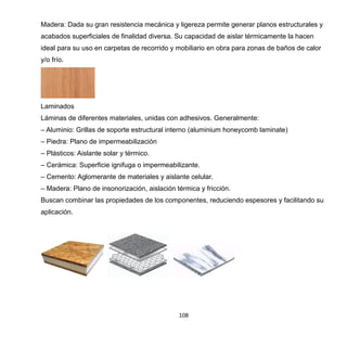 108
Madera: Dada su gran resistencia mecánica y ligereza permite generar planos estructurales y
acabados superficiales de finalidad diversa. Su capacidad de aislar térmicamente la hacen
ideal para su uso en carpetas de recorrido y mobiliario en obra para zonas de baños de calor
y/o frío.
Laminados
Láminas de diferentes materiales, unidas con adhesivos. Generalmente:
– Aluminio: Grillas de soporte estructural interno (aluminium honeycomb laminate)
– Piedra: Plano de impermeabilización
– Plásticos: Aislante solar y térmico.
– Cerámica: Superficie ignifuga o impermeabilizante.
– Cemento: Aglomerante de materiales y aislante celular.
– Madera: Plano de insonorización, aislación térmica y fricción.
Buscan combinar las propiedades de los componentes, reduciendo espesores y facilitando su
aplicación.
 