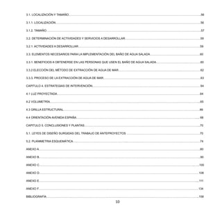 10
3.1. LOCALIZACIÓN Y TAMAÑO………………………………………………………………………………………………………………………..56
3.1.1. LOCALIZACIÓN……………………………………………………………………………………………………………………………………56
3.1.2. TAMAÑO…………………………………………………………………………………………………………………………………………….57
3.2. DETERMINACIÓN DE ACTIVIDADES Y SERVICIOS A DESARROLLAR……………………………………………………………………59
3.2.1. ACTIVIDADES A DESARROLLAR………………………………………………………………………………………………………………59
3.3. ELEMENTOS NECESARIOS PARA LA IMPLEMENTACIÓN DEL BAÑO DE AGUA SALADA…………………………………………….60
3.3.1. BENEFICIOS A OBTENERSE EN LAS PERSONAS QUE USEN EL BAÑO DE AGUA SALADA………………………….……………60
3.3.2 ELECCIÓN DEL MÉTODO DE EXTRACCIÓN DE AGUA DE MAR……………………………………………………….…………………62
3.3.3. PROCESO DE LA EXTRACCIÓN DE AGUA DE MAR………………………………………………………………………….…………….63
CAPITULO 4. ESTRATEGIAS DE INTERVENCIÓN………………………………………………………………………………………………… 64
4.1 LUZ PROYECTADA………………………………………………………………………………………………………………………………….64
4.2 VOLUMETRÍA………………………………………………………………………………………………………………………………………...65
4.3 GRILLA ESTRUCTURAL……………………………………………………………………………………………………………………………66
4.4 ORIENTACIÓN AVENIDA ESPAÑA……………………………………………………………………………………………………………..... 68
CAPITULO 5. CONCLUSIONES Y PLANTAS…………………………………………………….…………………………………………………..70
5.1. LEYES DE DISEÑO SURGIDAS DEL TRABAJO DE ANTEPROYECTOS ………………………………………………………………….70
5.2. PLANIMETRIA ESQUEMÁTICA….……………………………………………..…………………………………………………………………74
ANEXO A…………………………………………………………………………………………………………………………………………………..80
ANEXO B…………………………………………………………………………………………………………………………………………………..90
ANEXO C……………………………………………………………………………………………………………………………………………..…..100
ANEXO D…………………………………………………………………………………………………………………………………………………108
ANEXO E………………………………………………………………………………………………………………………………………………....111
ANEXO F…………………………………………………………………………………………………………………………………………………134
BIBLIOGRAFÍA…………………………………………………………………………………………………………………………………………..158
 
