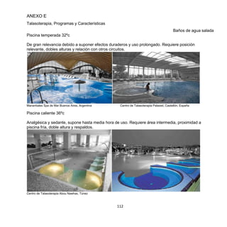 112
ANEXO E
Talasoterapia, Programas y Características
Baños de agua salada
Piscina temperada 32ºc
De gran relevancia debido a suponer efectos duraderos y uso prolongado. Requiere posición
relevante, dobles alturas y relación con otros circuitos.
Manantiales Spa de Mar Buenos Aires, Argentina Centro de Talasoterapia Palasiet, Castellón, España
Piscina caliente 36ºc
Analgésica y sedante, supone hasta media hora de uso. Requiere área intermedia, proximidad a
piscina fría, doble altura y respaldos.
Centro de Talasoterapia Abou Nawhas, Túnez
 