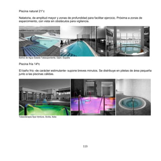 113
Piscina natural 21°c
Natatoria, de amplitud mayor y zonas de profundidad para facilitar ejercicio. Próxima a zonas de
esparcimiento, con vista sin obstáculos para vigilancia.
Baños de Agua Salada Talasoponiente, Gijón, España
Piscina fría 14ºc
El baño frío -de carácter estimulante- supone breves minutos. Se distribuye en piletas de área pequeña
junto a las piscinas cálidas.
Talasoterapia Spa Verdura, Sicilia, Italia
 