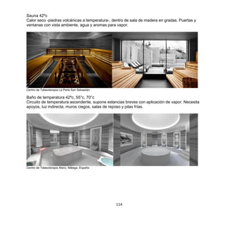 114
Sauna 42ºc
Calor seco -piedras volcánicas a temperatura-, dentro de sala de madera en gradas. Puertas y
ventanas con vista ambiente, agua y aromas para vapor.
Centro de Talasoterapia La Perla San Sebastián
Baño de temperatura 42ºc, 55°c, 70°c
Circuito de temperatura ascendente, supone estancias breves con aplicación de vapor. Necesita
apoyos, luz indirecta, muros ciegos, salas de reposo y pilas frías.
Centro de Talasoterapia Alsiro, Málaga, España
 