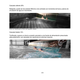 115
Cascada caliente 36ºc
Relajante, puede ser de carácter filiforme o de contraste con momentos de lluvia y planos de
circulación de agua en movimiento.
Centro de Talasoterapia La Perla, San Sebastián, España
Cascada helada 14ºc
Tonificante, supone un chorro a presión asociado a una fuente de alimentación presurizada
adecuadamente. Las cascadas son oportunas en piscinas mayores.
Centro de Talasoterapia Roscoff, EE.UU
 