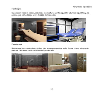 117
Terapias de agua salada
Fisioterapia
Espacio con mesa de trabajo, estantes a media altura, camilla regulable, taburetes regulables y ala
auxiliar para elementos de apoyo (brazos, piernas, pies).
Fangoterapia
Requiere de un compartimiento o pileta para almacenamiento de arcilla de mar y barra húmeda de
mezclas. Cercano a fuente de luz natural para secado.
 