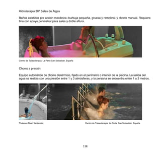 118
Hidroterapia 36º Sales de Algas
Baños asistidos por acción mecánica -burbuja pequeña, gruesa y remolino- y chorro manual. Requiere
tina con apoyo perimetral para sales y doble altura.
Centro de Talasoterapia, La Perla San Sebastián, España
Chorro a presión
Equipo automático de chorro diatérmico, fijado en el perímetro o interior de la piscina. La salida del
agua se realiza con una presión entre 1 y 3 atmósferas, y la persona se encuentra entre 1 a 3 metros.
Thalasso Real, Santander, Centro de Talasoterapia, La Perla, San Sebastián, España
 