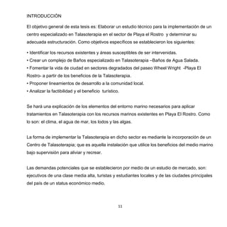 11
INTRODUCCIÓN
El objetivo general de esta tesis es: Elaborar un estudio técnico para la implementación de un
centro especializado en Talasoterapia en el sector de Playa el Rostro y determinar su
adecuada estructuración. Como objetivos específicos se establecieron los siguientes:
• Identificar los recursos existentes y áreas susceptibles de ser intervenidas.
• Crear un complejo de Baños especializado en Talasoterapia –Baños de Agua Salada.
• Fomentar la vida de ciudad en sectores degradados del paseo Wheel Wright -Playa El
Rostro- a partir de los beneficios de la Talasoterapia.
• Proponer lineamientos de desarrollo a la comunidad local.
• Analizar la factibilidad y el beneficio turístico.
Se hará una explicación de los elementos del entorno marino necesarios para aplicar
tratamientos en Talasoterapia con los recursos marinos existentes en Playa El Rostro. Como
lo son: el clima, el agua de mar, los lodos y las algas.
La forma de implementar la Talasoterapia en dicho sector es mediante la incorporación de un
Centro de Talasoterapia; que es aquella instalación que utilice los beneficios del medio marino
bajo supervisión para aliviar y recrear.
Las demandas potenciales que se establecieron por medio de un estudio de mercado, son:
ejecutivos de una clase media alta, turistas y estudiantes locales y de las ciudades principales
del país de un status económico medio.
 