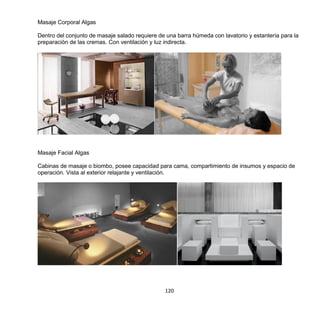 120
Masaje Corporal Algas
Dentro del conjunto de masaje salado requiere de una barra húmeda con lavatorio y estantería para la
preparación de las cremas. Con ventilación y luz indirecta.
Masaje Facial Algas
Cabinas de masaje o biombo, posee capacidad para cama, compartimiento de insumos y espacio de
operación. Vista al exterior relajante y ventilación.
 