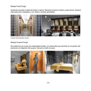 121
Masaje Facial Fango
Ambiente asociado a pileta de fango o cabina. Necesita cercanía a baños y patio de luz. Espacio
adecuado para masajistas y con vistas y sonidos agradables.
Thalasso Real Santander, España
Masaje Corporal Fango
De preferencia en zonas de materialidad lavable, con desniveles que permitan la circulación del
personal y la relajación del usuario. Cercano a baño de aseo.
 