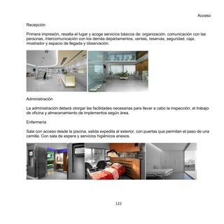 122
Acceso
Recepción
Primera impresión, resalta el lugar y acoge servicios básicos de: organización, comunicación con las
personas, intercomunicación con los demás departamentos, ventas, reservas, seguridad, caja,
mostrador y espacio de llegada y observación.
Administración
La administración deberá otorgar las facilidades necesarias para llevar a cabo la inspección, el trabajo
de oficina y almacenamiento de implementos según área.
Enfermería
Sala con acceso desde la piscina, salida expedita al exterior, con puertas que permitan el paso de una
camilla. Con sala de espera y servicios higiénicos anexos.
 