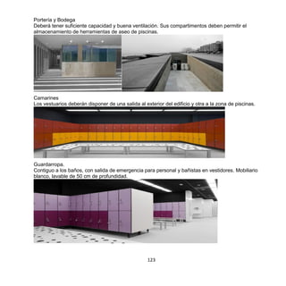 123
Portería y Bodega
Deberá tener suficiente capacidad y buena ventilación. Sus compartimentos deben permitir el
almacenamiento de herramientas de aseo de piscinas.
Camarines
Los vestuarios deberán disponer de una salida al exterior del edificio y otra a la zona de piscinas.
Guardarropa.
Contiguo a los baños, con salida de emergencia para personal y bañistas en vestidores. Mobiliario
blanco, lavable de 50 cm de profundidad.
 
