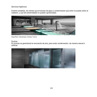 124
Servicios higiénicos
Existirá canaletas, de manera que el exceso de agua y contaminación que entre no pueda volver al
natatorio, y que las extremidades no queden aprisionadas.
Serge Blanc Talasoterapia, Hendaia, Francia
Duchas
En duchas se garantizará la renovación de aire, para evitar condensación, de manera natural o
artificial.
 