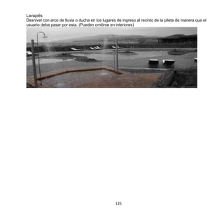 125
Lavapiés
Desnivel con arco de lluvia o ducha en los lugares de ingreso al recinto de la pileta de manera que el
usuario deba pasar por esta. (Pueden omitirse en interiores)
 