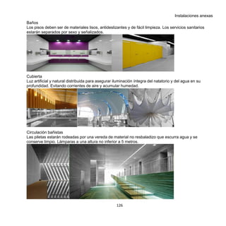 126
Instalaciones anexas
Baños
Los pisos deben ser de materiales lisos, antideslizantes y de fácil limpieza. Los servicios sanitarios
estarán separados por sexo y señalizados.
Cubierta
Luz artificial y natural distribuida para asegurar iluminación íntegra del natatorio y del agua en su
profundidad. Evitando corrientes de aire y acumular humedad.
Circulación bañistas
Las piletas estarán rodeadas por una vereda de material no resbaladizo que escurra agua y se
conserve limpio. Lámparas a una altura no inferior a 5 metros.
 