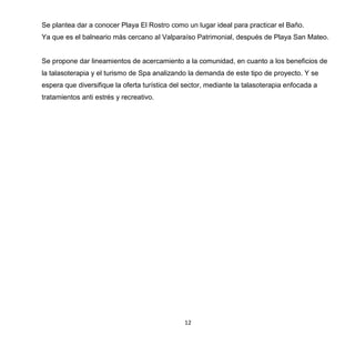 12
Se plantea dar a conocer Playa El Rostro como un lugar ideal para practicar el Baño.
Ya que es el balneario más cercano al Valparaíso Patrimonial, después de Playa San Mateo.
Se propone dar lineamientos de acercamiento a la comunidad, en cuanto a los beneficios de
la talasoterapia y el turismo de Spa analizando la demanda de este tipo de proyecto. Y se
espera que diversifique la oferta turística del sector, mediante la talasoterapia enfocada a
tratamientos anti estrés y recreativo.
 