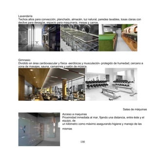 130
Lavandería
Techos altos para convección, planchado, almacén, luz natural, paredes lavables, losas claras con
declive para desagüe, espacio para maquinaria, mesas y carros.
Gimnasio
Dividido en área cardiovascular y física -aeróbicos y musculación- protegido de humedad, cercano a
zona de masajes, sauna, camarines y salón de música.
Salas de máquinas
Acceso a maquinas
Proximidad inmediata al mar, fijando una distancia, entre éste y el
equipo, de
un kilómetro como máximo asegurando higiene y manejo de las
mismas
 