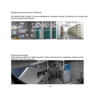 132
Bodega productos químicos de filtración
De material sólido, lavable, con piso antideslizante, ventilación natural, luz artificial y con acceso sólo
para los operarios del sistema.
Planta de electricidad
Debe asegurar cabida de: Tablero general, Tablero de llaves termo magnéticas, sistema contra
incendio, y vías de evacuación.
 