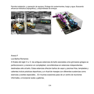 134
Permite instalación, y operación de equipos. Protege de contaminantes, fuego y agua. Buscando
eficiencia hidráulica (topográfica), y disponibilidad de energía.
Anexo F
Los Baños Romanos:
A finales del siglo V a. C. las antiguas estancias de baño asociadas a los gimnasios griegos se
perfeccionaron y crecieron en complejidad, convirtiéndose en estancias independientes
destinadas sólo al baño. Estas estancias ofrecían baños de vapor y piscinas frías, templadas y
calientes incluía prácticas deportivas y un ritual de masajes con diferentes sustancias como
esencias y aceites especiales. . En muchas ocasiones paso de un centro de reuniones
informales, a incorporar aulas y galerías.
 