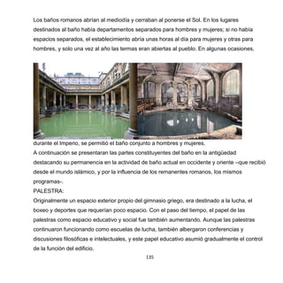 135
Los baños romanos abrían al mediodía y cerraban al ponerse el Sol. En los lugares
destinados al baño había departamentos separados para hombres y mujeres; si no había
espacios separados, el establecimiento abría unas horas al día para mujeres y otras para
hombres, y solo una vez al año las termas eran abiertas al pueblo. En algunas ocasiones,
durante el Imperio, se permitió el baño conjunto a hombres y mujeres.
A continuación se presentaran las partes constituyentes del baño en la antigüedad
destacando su permanencia en la actividad de baño actual en occidente y oriente –que recibió
desde el mundo islámico, y por la influencia de los remanentes romanos, los mismos
programas-.
PALESTRA:
Originalmente un espacio exterior propio del gimnasio griego, era destinado a la lucha, el
boxeo y deportes que requerían poco espacio. Con el paso del tiempo, el papel de las
palestras como espacio educativo y social fue también aumentando. Aunque las palestras
continuaron funcionando como escuelas de lucha, también albergaron conferencias y
discusiones filosóficas e intelectuales, y este papel educativo asumió gradualmente el control
de la función del edificio.
 