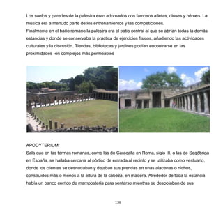 136
Los suelos y paredes de la palestra eran adornados con famosos atletas, dioses y héroes. La
música era a menudo parte de los entrenamientos y las competiciones.
Finalmente en el baño romano la palestra era el patio central al que se abrían todas la demás
estancias y donde se conservaba la práctica de ejercicios físicos, añadiendo las actividades
culturales y la discusión. Tiendas, bibliotecas y jardines podían encontrarse en las
proximidades -en complejos más permeables
APODYTERIUM:
Sala que en las termas romanas, como las de Caracalla en Roma, siglo III, o las de Segóbriga
en España, se hallaba cercana al pórtico de entrada al recinto y se utilizaba como vestuario,
donde los clientes se desnudaban y dejaban sus prendas en unas alacenas o nichos,
construidos más o menos a la altura de la cabeza, en madera. Alrededor de toda la estancia
había un banco corrido de mampostería para sentarse mientras se despojaban de sus
 