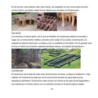 138
En las termas, para obtener calor más intenso, se integraban en los muros tubos de barro
cocido (tubuli), que daban salida al aire caliente que circulaba en el hipocausto.
CALVEUS:
Los romanos no tenían jabón, por lo que se frotaban con aceite para aflojar la suciedad y
luego con un instrumento metálico conocido como strigil. En la ciudad, la lubricación y el
raspado se habrían hecho por un esclavo o por un asistente en los baños. Por lo general, esto
se hizo en baños de inmersión calientes llamados calveus -al costado del tepidarium-.
LACONICUM
El Laconicum era la sala de sudor seco de las termas romanas, contiguo al caldarium o sala
caliente. El nombre le fue dado por ser la única forma de baño de agua tibia que los
espartanos admitieron. El laconicum sala circular con nichos en los ejes de las diagonales y
fue cubierto por un techo cónico con una abertura circular en la parte superior (según
 