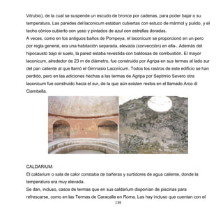 139
Vitrubio), de la cual se suspende un escudo de bronce por cadenas, para poder bajar o su
temperatura. Las paredes del laconicum estaban cubiertas con estuco de mármol y pulido, y el
techo cónico cubierto con yeso y pintados de azul con estrellas doradas.
A veces, como en los antiguos baños de Pompeya, el laconicum se proporcionó en un pero
por regla general, era una habitación separada, elevada (convección) en ella-. Además del
hipocausto bajo el suelo, la pared estaba revestida con baldosas de combustión. El mayor
laconicum, alrededor de 23 m de diámetro, fue construido por Agripa en sus termas al lado sur
del pan caliente al que llamó el Gimnasio Laconicum. Todos los rastros de este edificio se han
perdido, pero en las adiciones hechas a las termas de Agripa por Septimio Severo otra
laconicum fue construido hacia el sur, de la que aún existen restos en el llamado Arco di
Ciambella.
CALDARIUM:
El caldarium o sala de calor constaba de bañeras y surtidores de agua caliente, donde la
temperatura era muy elevada.
Se dan, incluso, casos de termas que en sus caldarium disponían de piscinas para
refrescarse, como en las Termas de Caracalla en Roma. Las hay incluso que cuentan con el
 