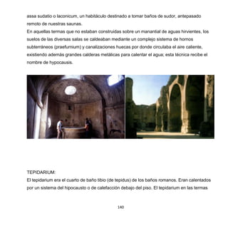 140
assa sudatio o laconicum, un habitáculo destinado a tomar baños de sudor, antepasado
remoto de nuestras saunas.
En aquellas termas que no estaban construidas sobre un manantial de aguas hirvientes, los
suelos de las diversas salas se caldeaban mediante un complejo sistema de hornos
subterráneos (praefurnium) y canalizaciones huecas por donde circulaba el aire caliente,
existiendo además grandes calderas metálicas para calentar el agua; esta técnica recibe el
nombre de hypocausis.
TEPIDARIUM:
El tepidarium era el cuarto de baño tibio (de tepidus) de los baños romanos. Eran calentados
por un sistema del hipocausto o de calefacción debajo del piso. El tepidarium en las termas
 