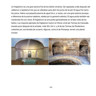 142
Un frigidarium es una gran piscina fría de los baños romanos. Se ingresaba a ella después del
caldarium y tepidarium los que se utilizaban para abrir los poros de la piel. El agua fría cierra
los poros. Había una pequeña piscina de agua fría o, a veces, con una gran piscina (aunque,
a diferencia de la piscina natatoria, estaba por lo general cubierta). El agua podía también ser
mantenida fría con nieve. El frigidarium se encuentra generalmente en el lado norte de los
baños. Los mayores ejemplos de frigidarium fueron en Roma: el de las Termas de Caracalla,
situado poco después de la entrada, mide 58 x 24 m, y el de las Termas de Diocleciano,
cubiertas por una bóveda de crucería. Algunos, como el de Pompeya, tenían una planta
circular.
 