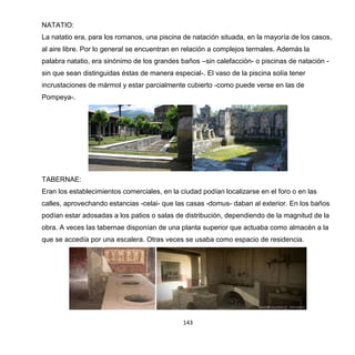 143
NATATIO:
La natatio era, para los romanos, una piscina de natación situada, en la mayoría de los casos,
al aire libre. Por lo general se encuentran en relación a complejos termales. Además la
palabra natatio, era sinónimo de los grandes baños –sin calefacción- o piscinas de natación -
sin que sean distinguidas éstas de manera especial-. El vaso de la piscina solía tener
incrustaciones de mármol y estar parcialmente cubierto -como puede verse en las de
Pompeya-.
TABERNAE:
Eran los establecimientos comerciales, en la ciudad podían localizarse en el foro o en las
calles, aprovechando estancias -celai- que las casas -domus- daban al exterior. En los baños
podían estar adosadas a los patios o salas de distribución, dependiendo de la magnitud de la
obra. A veces las tabernae disponían de una planta superior que actuaba como almacén a la
que se accedía por una escalera. Otras veces se usaba como espacio de residencia.
 