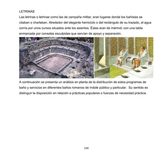 144
LETRINAE
Las letrinas o letrinae como las de campaña militar, eran lugares donde los bañistas se
citaban o charlaban. Alrededor del elegante hemiciclo o del rectángulo de su trazado, el agua
corría por unos cursos situados ante los asientos. Éstas eran de mármol, con una tabla
enmarcada por consolas esculpidas que servían de apoyo y separación.
A continuación se presenta un análisis en planta de la distribución de estos programas de
baño y servicios en diferentes baños romanos de índole público y particular. Su sentido es
distinguir la disposición en relación a prácticas populares o fuerzas de necesidad práctica.
 