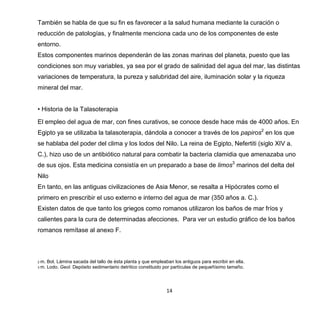 14
También se habla de que su fin es favorecer a la salud humana mediante la curación o
reducción de patologías, y finalmente menciona cada uno de los componentes de este
entorno.
Estos componentes marinos dependerán de las zonas marinas del planeta, puesto que las
condiciones son muy variables, ya sea por el grado de salinidad del agua del mar, las distintas
variaciones de temperatura, la pureza y salubridad del aire, iluminación solar y la riqueza
mineral del mar.
• Historia de la Talasoterapia
El empleo del agua de mar, con fines curativos, se conoce desde hace más de 4000 años. En
Egipto ya se utilizaba la talasoterapia, dándola a conocer a través de los papiros2
en los que
se hablaba del poder del clima y los lodos del Nilo. La reina de Egipto, Nefertiti (siglo XIV a.
C.), hizo uso de un antibiótico natural para combatir la bacteria clamidia que amenazaba uno
de sus ojos. Esta medicina consistía en un preparado a base de limos3
marinos del delta del
Nilo
En tanto, en las antiguas civilizaciones de Asia Menor, se resalta a Hipócrates como el
primero en prescribir el uso externo e interno del agua de mar (350 años a. C.).
Existen datos de que tanto los griegos como romanos utilizaron los baños de mar fríos y
calientes para la cura de determinadas afecciones. Para ver un estudio gráfico de los baños
romanos remítase al anexo F.
2 m. Bot. Lámina sacada del tallo de ésta planta y que empleaban los antiguos para escribir en ella.
3 m. Lodo. Geol. Depósito sedimentario detrítico constituido por partículas de pequeñísimo tamaño.
 