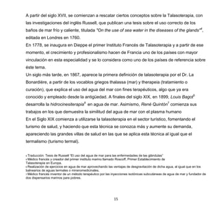 15
A partir del siglo XVII, se comienzan a rescatar ciertos conceptos sobre la Talasoterapia, con
las investigaciones del inglés Russell, que publican una tesis sobre el uso correcto de los
baños de mar frío y caliente, titulada "On the use of sea water in the diseases of the glands"4
,
editada en Londres en 1760.
En 1778, se inaugura en Dieppe el primer Instituto Francés de Talasoterapia y a partir de ese
momento, el crecimiento y profesionalismo hacen de Francia uno de los países con mayor
vinculación en esta especialidad y se lo considera como uno de los países de referencia sobre
éste tema.
Un siglo más tarde, en 1867, aparece la primera definición de talasoterapia por el Dr. La
Bonardière, a partir de los vocablos griegos thalassa (mar) y therapeia (tratamiento o
curación), que explica el uso del agua del mar con fines terapéuticos, algo que ya era
conocido y empleado desde la antigüedad. A finales del siglo XIX, en 1899, Louis Bagot5
desarrolla la hidrocinesiterapia6
en agua de mar. Asimismo, René Quintón7
comienza sus
trabajos en los que demuestra la similitud del agua de mar con el plasma humano
En el Siglo XIX comienza a utilizarse la talasoterapia en el sector turístico, fomentando el
turismo de salud, y haciendo que esta técnica se conozca más y aumente su demanda,
apareciendo las grandes villas de salud en las que se aplica esta técnica al igual que el
termalismo (turismo termal).
4 Traducción: Tesis de Russell “El uso del agua de mar para las enfermedades de las glándulas”
5 Médico francés y creador del primer instituto marino llamado Roscoff, Primer Establecimiento de
Talasoterapia en Europa.
6 Realización de ejercicios en agua de mar aprovechando las ventajas de desgravitación de dicha agua, al igual que en los
balnearios de aguas termales o mineromedicinales.
7 Médico francés inventor de un método terapéutico por las inyecciones isotónicas subcutáneas de agua de mar y fundador de
dos dispensarios marinos para pobres.
 